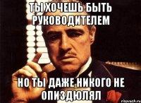 Ты хочешь быть руководителем но ты даже никого не опиздюлял