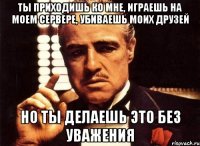 Ты приходишь ко мне, играешь на моем сервере, убиваешь моих друзей но ты делаешь это без уважения