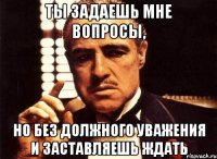 Ты задаешь мне вопросы, но без должного уважения и заставляешь ждать