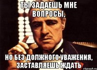 Ты задаешь мне вопросы, но без должного уважения, заставляешь ждать