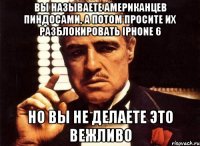 вы называете американцев пиндосами, а потом просите их разблокировать Iphone 6 но вы не делаете это вежливо