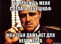 Ты просишь меня сделать тебе шкаф Но у тебя даже нет для него места
