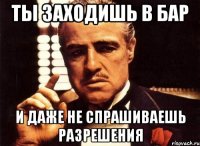 ты заходишь в бар и даже не спрашиваешь разрешения