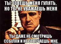 ты зовешь меня гулять, но ты не уважаешь меня ты даже не смотришь ссылки и не отвечаешь мне