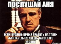 Послушай Аня Если будешь время тратить на таких фонтак ,ты станешь такого же уровня
