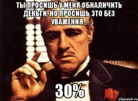 ты просишь у меня обналичить деньги, но просишь это без уважения... 30%