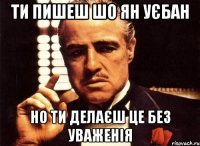 ти пишеш шо ян уєбан но ти делаєш це без уваженія