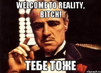 Welcome to reality, bitch! тебе тоже