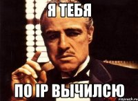 Я тебя по ip вычилсю