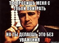 Ты просишь меня с тобой поиграть Но ты делаешь это без уважения