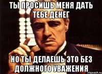 ты просишь меня дать тебе денег но ты делаешь это без должного уважения