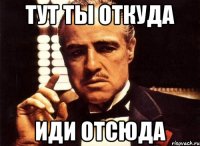 Тут ты откуда иди отсюда