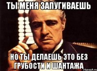 Ты меня запугиваешь но ты делаешь это без грубости и шантажа