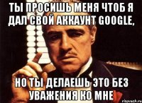 Ты просишь меня чтоб я дал свой аккаунт Google, Но ты делаешь это без уважения ко мне