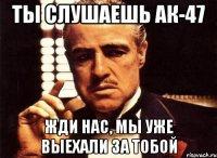 Ты слушаешь ак-47 Жди нас, мы уже выехали за тобой
