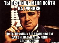 Ты просишь меня пойти на турники, Но ты просишь без уважения, ты даже не называешь меня Александром