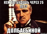 кем ты будешь через 25 лет? ДОЛБАЕБИНОЙ