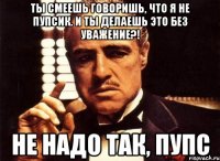Ты смеешь говоришь, что я не пупсик. И ты делаешь это без уважение?! Не надо так, пупс