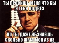 ты просишь меня что бы я тебя подвез но ты даже не знаешь сколько жрет моя A8 V8