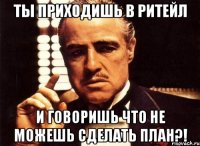 Ты приходишь в Ритейл И говоришь что не можешь сделать ПЛАН?!