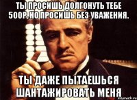 Ты просишь долгонуть тебе 500р, но просишь без уважения. Ты даже пытаешься шантажировать меня