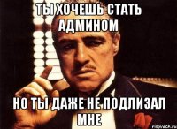 Ты хочешь стать админом Но ты даже не подлизал мне