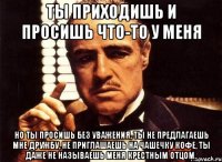 Ты приходишь и просишь что-то у меня Но ты просишь без уважения, ты не предлагаешь мне дружбу, не приглашаешь на чашечку кофе, ты даже не называешь меня крестным отцом.