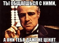 Ты общаешься с ними, А они тебя даже не ценят