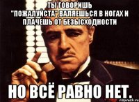 ты говоришь "пожалуйста",валяешься в ногах и плачешь от безысходности но всё равно НЕТ.