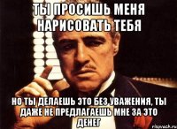 ты просишь меня нарисовать тебя но ты делаешь это без уважения, ты даже не предлагаешь мне за это денег