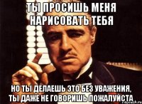 ты просишь меня нарисовать тебя но ты делаешь это без уважения, ты даже не говоришь пожалуйста