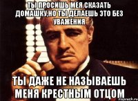 Ты просишь мея сказать домашку,но ты делаешь это без уважения Ты даже не называешь меня крестным отцом