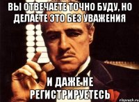 Вы отвечаете точно буду, но делаете это без уважения И даже не регистрируетесь