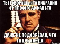 ты говоришь,что вибрация от плохого асфальта даже не подозревая, что гидре пизда