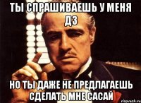 ТЫ СПРАШИВАЕШЬ У МЕНЯ ДЗ НО ТЫ ДАЖЕ НЕ ПРЕДЛАГАЕШЬ СДЕЛАТЬ МНЕ САСАЙ