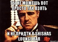 Ты не можешь вот просто так взять И не придти в Shishas Lounge Bar