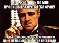 ты приходишь ко мне просишь трахнуть тебя сраку но ты делаешь это без уважения и даже не называешь меня крестным