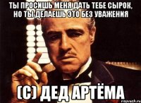 Ты просишь меня дать тебе сырок, но ты делаешь это без уважения (с) Дед Артёма