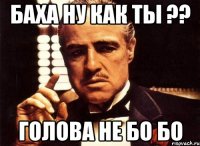 Баха ну как ты ?? голова не бо бо