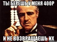 Ты берешь у меня 400р И не возвращаешь их