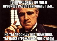 ты приходишь ко мне и просишь разблокировать тебя... но ты просишь без уважения, ты даже угрожаешь мне судом