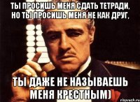 Ты просишь меня сдать тетради, но ты просишь меня не как друг, ты даже не называешь меня крестным)