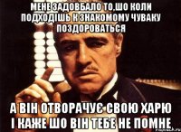 мене задовбало то,шо коли подходiшь к знакомому чуваку поздороваться а вiн отворачує свою харю i каже шо вiн тебе не помне