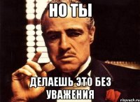 но ты делаешь это без уважения