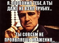 Я, позвонил тебе, а ты даже не взял трубку... Ты совсем не проявляешь уважения...