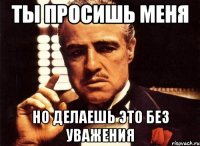 ТЫ ПРОСИШЬ МЕНЯ НО ДЕЛАЕШЬ ЭТО БЕЗ УВАЖЕНИЯ