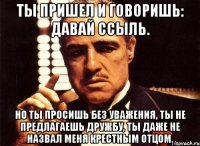 Ты пришел и говоришь: давай ссыль. Но ты просишь без уважения, ты не предлагаешь дружбу, ты даже не назвал меня крестным отцом.