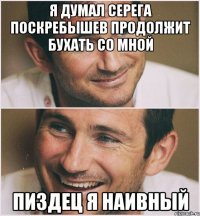 Я думал Серега Поскребышев продолжит бухать со мной пиздец я наивный