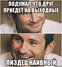 подумал что друг приедет на выходные пиздец наивный