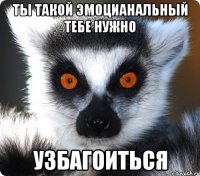 Ты такой эмоцианальный тебе нужно УЗБАГОИТЬСЯ